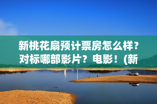 新桃花扇预计票房怎么样？对标哪部影片？电影！(新桃花扇演职员表)