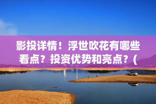 影投详情！浮世吹花有哪些看点？投资优势和亮点？(浮世focus)