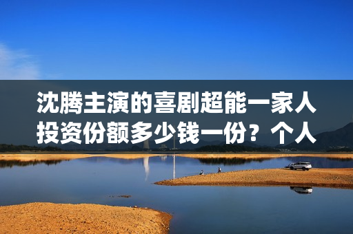 沈腾主演的喜剧超能一家人投资份额多少钱一份？个人参与会有优惠吗？(沈腾主演喜剧电影免费播放)