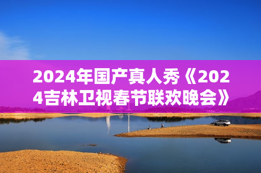 2024年国产真人秀《2024吉林卫视春节联欢晚会》HD国语中字