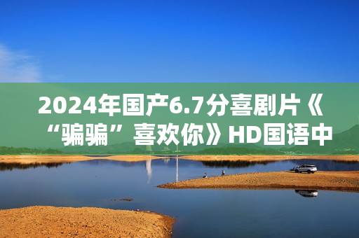 2024年国产6.7分喜剧片《“骗骗”喜欢你》HD国语中英双字