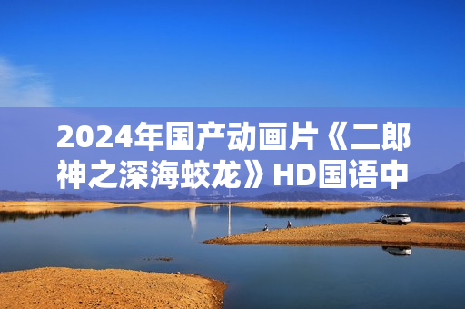 2024年国产动画片《二郎神之深海蛟龙》HD国语中字