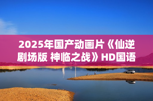 2025年国产动画片《仙逆剧场版 神临之战》HD国语中字