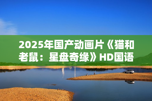 2025年国产动画片《猫和老鼠:星盘奇缘》HD国语中英双字 2025年国产动画片《猫和老鼠:星盘奇缘》HD国语中英双字
