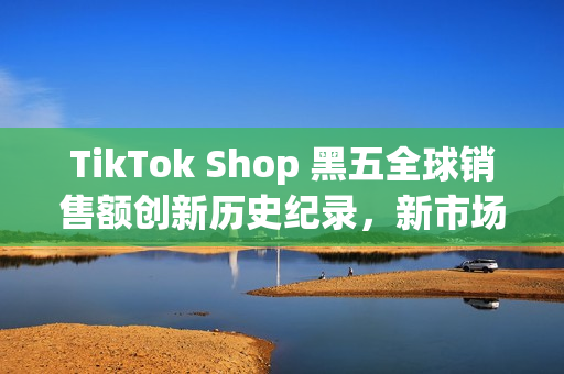 TikTok Shop 黑五全球销售额创新历史纪录，新市场实现多倍增长(shopbop黑五什么时候开始)