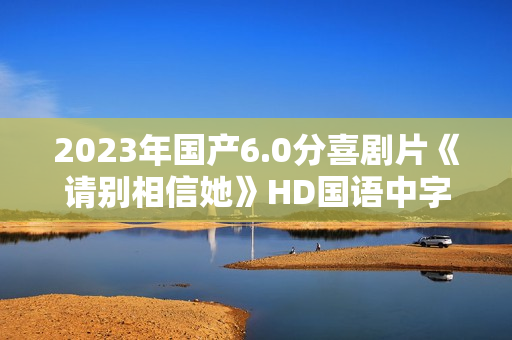 2023年国产6.0分喜剧片《请别相信她》HD国语中字 2023年国产6.0分喜剧片《请别相信她》HD国语中字
