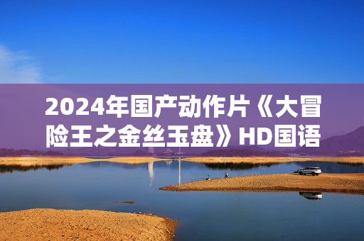2024年国产动作片《大冒险王之金丝玉盘》HD国语中字 2024年国产动作片《大冒险王之金丝玉盘》HD国语中字