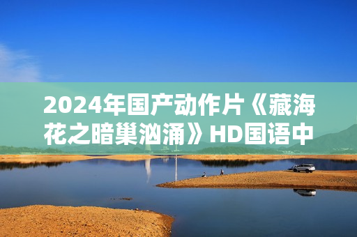 2024年国产动作片《藏海花之暗巢汹涌》HD国语中字 2024年国产动作片《藏海花之暗巢汹涌》HD国语中字
