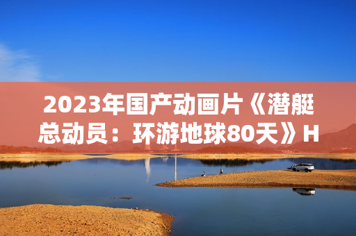 2023年国产动画片《潜艇总动员:环游地球80天》HD国语中字 2023年国产动画片《潜艇总动员:环游地球80天》HD国语中字