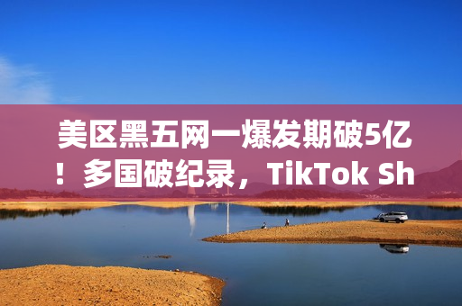  美区黑五网一爆发期破5亿！多国破纪录，TikTok Shop成为中国商家出海新主场(美国黑五网一是哪一天)
