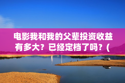 电影我和我的父辈投资收益有多大？已经定档了吗？(电影我和我的父辈演员表)