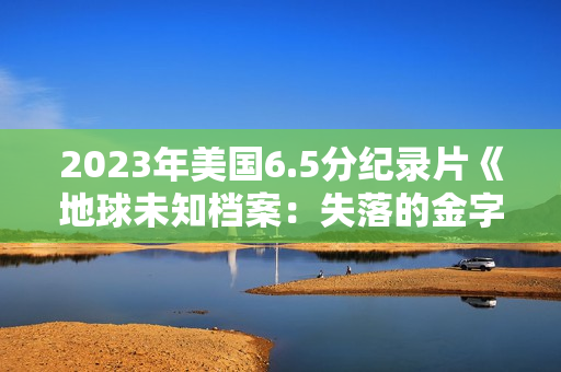 2023年美国6.5分纪录片《地球未知档案：失落的金字塔》BD中英双字