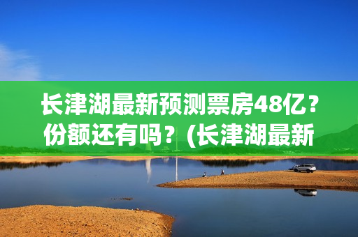 长津湖最新预测票房48亿？份额还有吗？(长津湖最新新闻)