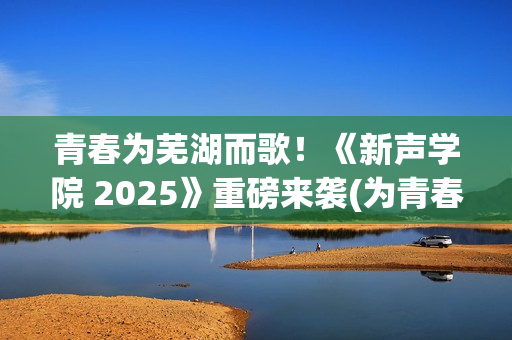 青春为芜湖而歌！《新声学院 2025》重磅来袭(为青春高歌)
