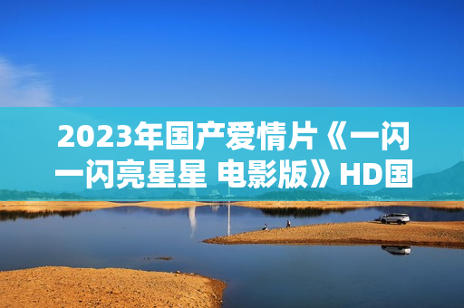 2023年国产爱情片《一闪一闪亮星星 电影版》HD国语中字 2023年国产爱情片《一闪一闪亮星星 电影版》HD国语中字