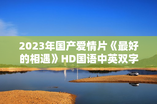 2023年国产爱情片《最好的相遇》HD国语中英双字