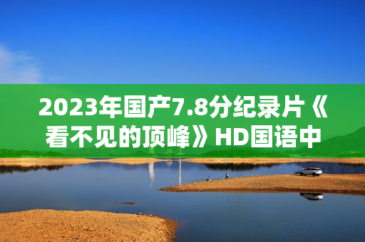 2023年国产7.8分纪录片《看不见的顶峰》HD国语中英双字 2023年国产7.8分纪录片《看不见的顶峰》HD国语中英双字