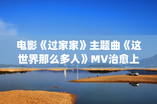 电影《过家家》主题曲《这世界那么多人》MV治愈上线 莫文蔚经典歌曲温暖演绎(电影《过家家》完整版免费观看)