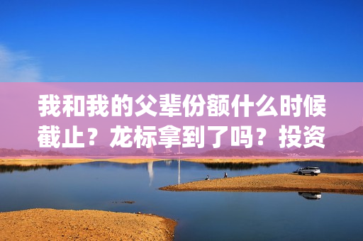 我和我的父辈份额什么时候截止？龙标拿到了吗？投资风险大吗？(我和我的父辈什么)