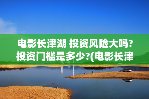 电影长津湖 投资风险大吗?投资门槛是多少?(电影长津湖投资)