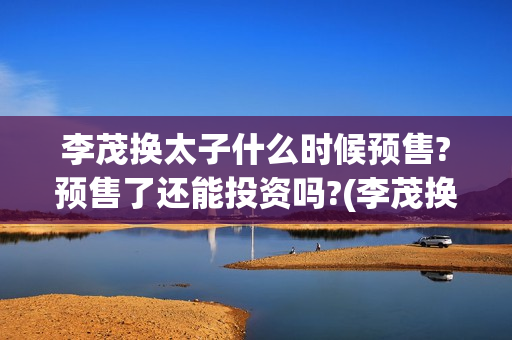 李茂换太子什么时候预售?预售了还能投资吗?(李茂换太子成本)