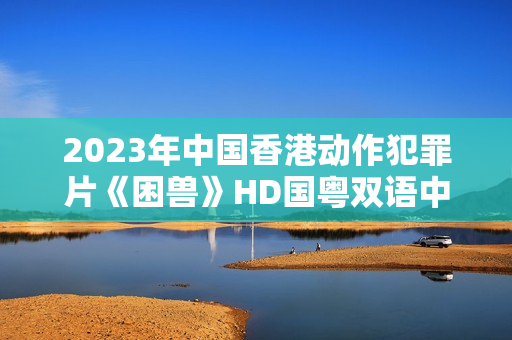 2023年中国香港动作犯罪片《困兽》HD国粤双语中字 2023年中国香港动作犯罪片《困兽》HD国粤双语中字