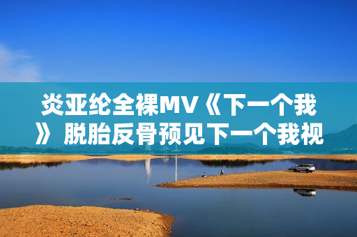 炎亚纶全裸MV《下一个我》 脱胎反骨预见下一个我视频 炎亚纶全裸MV《下一个我》 脱胎反骨预见下一个我视频