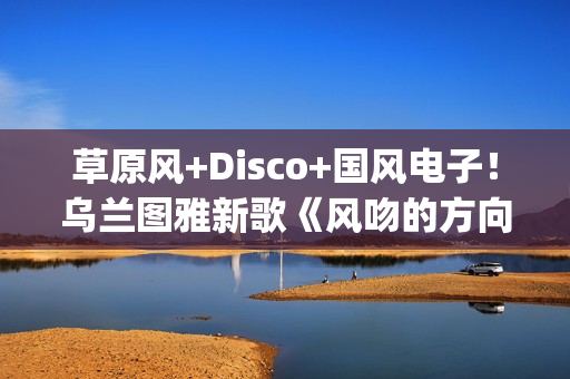 草原风+Disco+国风电子！乌兰图雅新歌《风吻的方向》燃动岁末(草原风dj舞曲)
