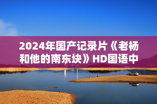 2024年国产记录片《老杨和他的南东块》HD国语中字 2024年国产记录片《老杨和他的南东块》HD国语中字
