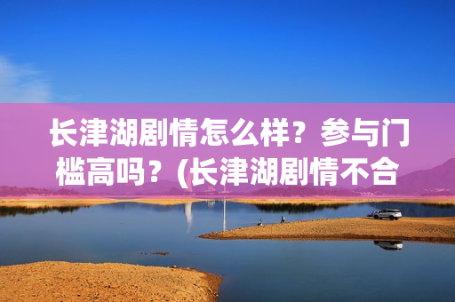 长津湖剧情怎么样？参与门槛高吗？(长津湖剧情不合理)