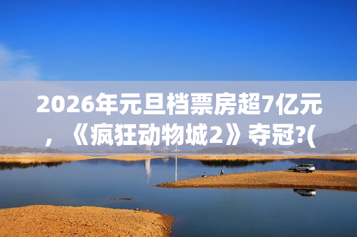 2026年元旦档票房超7亿元，《疯狂动物城2》夺冠?(2020年元旦档期电影)