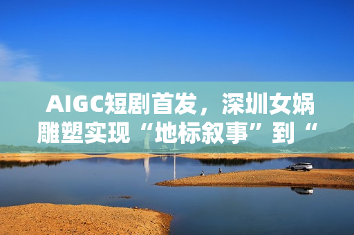AIGC短剧首发,深圳女娲雕塑实现“地标叙事”到“情感叙事”跨越 AIGC短剧首发,深圳女娲雕塑实现“地标叙事”到“情感叙事”跨越