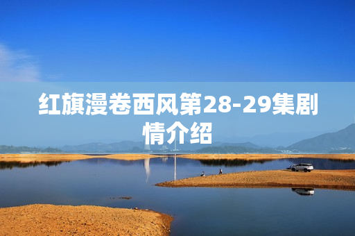 红旗漫卷西风第28-29集剧情介绍 红旗漫卷西风第28-29集剧情介绍