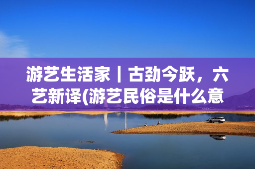 游艺生活家｜古劲今跃，六艺新译(游艺民俗是什么意思)