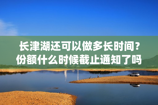 长津湖还可以做多长时间？份额什么时候截止通知了吗？(长津湖还在拍吗)