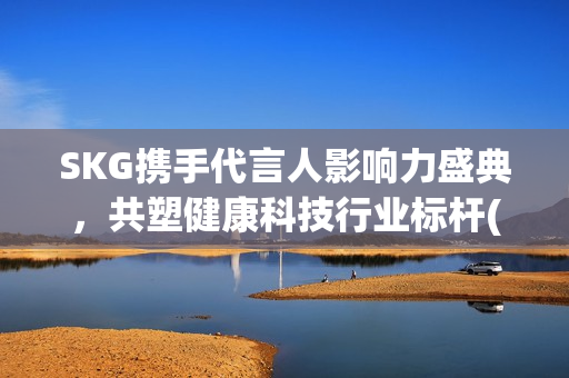 SKG携手代言人影响力盛典，共塑健康科技行业标杆(skg代言人有哪些)