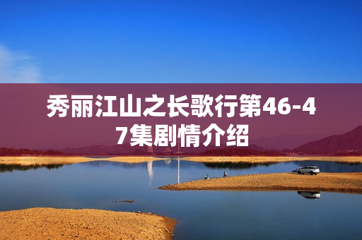 秀丽江山之长歌行第46-47集剧情介绍 秀丽江山之长歌行第46-47集剧情介绍