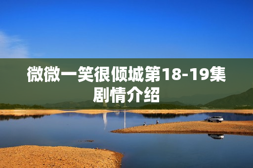 微微一笑很倾城第18-19集剧情介绍