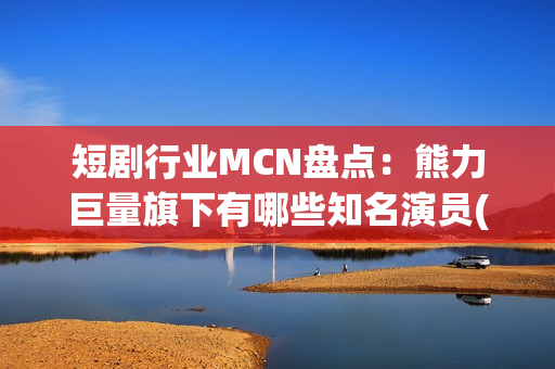 短剧行业MCN盘点：熊力巨量旗下有哪些知名演员(短剧或成行业主流)