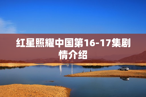 红星照耀中国第16-17集剧情介绍