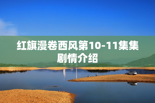 红旗漫卷西风第10-11集集剧情介绍