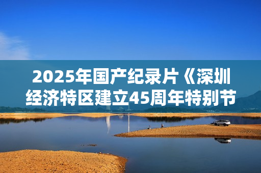 2025年国产纪录片《深圳经济特区建立45周年特别节目》HD中字