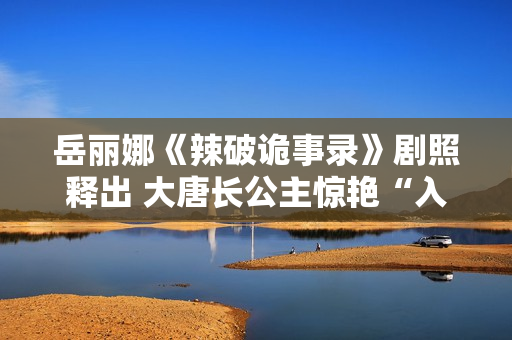 岳丽娜《辣破诡事录》剧照释出 大唐长公主惊艳“入画”解锁辣味新风尚