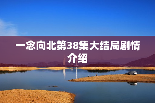 一念向北第38集大结局剧情介绍