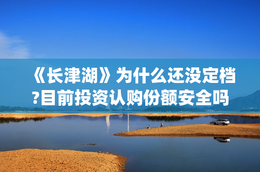 《长津湖》为什么还没定档?目前投资认购份额安全吗？(长津湖为什么会看哭)