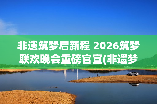 非遗筑梦启新程 2026筑梦联欢晚会重磅官宣(非遗梦文化公司)