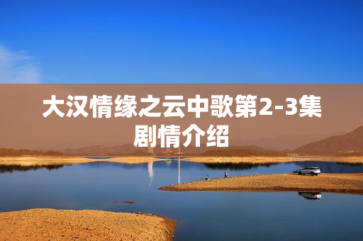 大汉情缘之云中歌第2-3集剧情介绍 大汉情缘之云中歌第2-3集剧情介绍