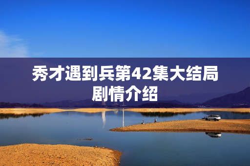 秀才遇到兵第42集大结局剧情介绍 秀才遇到兵第42集大结局剧情介绍
