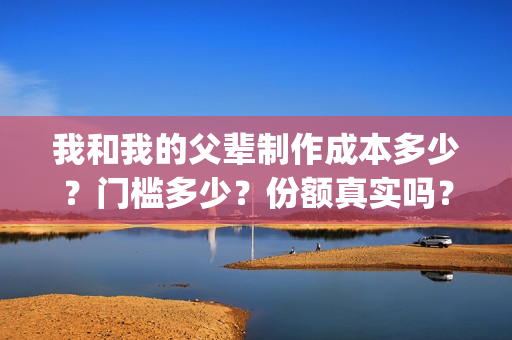 我和我的父辈制作成本多少？门槛多少？份额真实吗？(我和我的父辈什么)