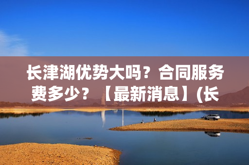 长津湖优势大吗？合同服务费多少？【最新消息】(长津湖到底好不好)